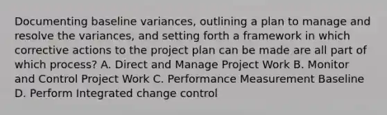 Documenting baseline variances, outlining a plan to manage and resolve the variances, and setting forth a framework in which corrective actions to the project plan can be made are all part of which process? A. Direct and Manage Project Work B. Monitor and Control Project Work C. Performance Measurement Baseline D. Perform Integrated change control