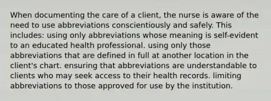 When documenting the care of a client, the nurse is aware of the need to use abbreviations conscientiously and safely. This includes: using only abbreviations whose meaning is self-evident to an educated health professional. using only those abbreviations that are defined in full at another location in the client's chart. ensuring that abbreviations are understandable to clients who may seek access to their health records. limiting abbreviations to those approved for use by the institution.