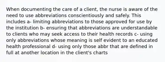 When documenting the care of a client, the nurse is aware of the need to use abbreviations conscientiously and safely. This includes a- limiting abbreviations to those approved for use by the institution b- ensuring that abbreviations are understandable to clients who may seek access to their health records c- using only abbreviations whose meaning is self evident to an educated health professional d- using only those abbr that are defined in full at another location in the client's charts