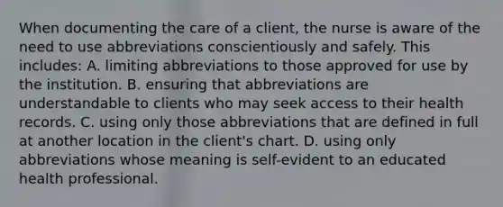 When documenting the care of a client, the nurse is aware of the need to use abbreviations conscientiously and safely. This includes: A. limiting abbreviations to those approved for use by the institution. B. ensuring that abbreviations are understandable to clients who may seek access to their health records. C. using only those abbreviations that are defined in full at another location in the client's chart. D. using only abbreviations whose meaning is self-evident to an educated health professional.