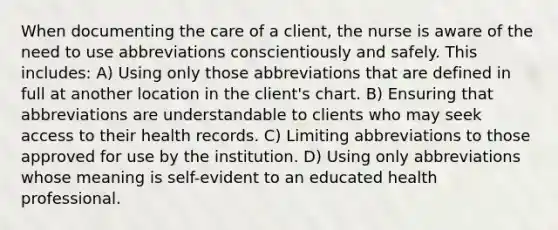 When documenting the care of a client, the nurse is aware of the need to use abbreviations conscientiously and safely. This includes: A) Using only those abbreviations that are defined in full at another location in the client's chart. B) Ensuring that abbreviations are understandable to clients who may seek access to their health records. C) Limiting abbreviations to those approved for use by the institution. D) Using only abbreviations whose meaning is self-evident to an educated health professional.