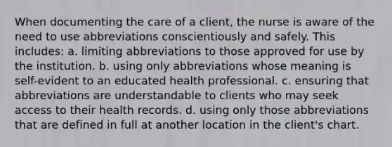 When documenting the care of a client, the nurse is aware of the need to use abbreviations conscientiously and safely. This includes: a. limiting abbreviations to those approved for use by the institution. b. using only abbreviations whose meaning is self-evident to an educated health professional. c. ensuring that abbreviations are understandable to clients who may seek access to their health records. d. using only those abbreviations that are defined in full at another location in the client's chart.