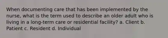 When documenting care that has been implemented by the nurse, what is the term used to describe an older adult who is living in a long-term care or residential facility? a. Client b. Patient c. Resident d. Individual