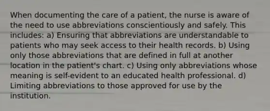 When documenting the care of a patient, the nurse is aware of the need to use abbreviations conscientiously and safely. This includes: a) Ensuring that abbreviations are understandable to patients who may seek access to their health records. b) Using only those abbreviations that are defined in full at another location in the patient's chart. c) Using only abbreviations whose meaning is self-evident to an educated health professional. d) Limiting abbreviations to those approved for use by the institution.