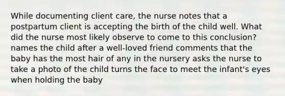 While documenting client care, the nurse notes that a postpartum client is accepting the birth of the child well. What did the nurse most likely observe to come to this conclusion? names the child after a well-loved friend comments that the baby has the most hair of any in the nursery asks the nurse to take a photo of the child turns the face to meet the infant's eyes when holding the baby