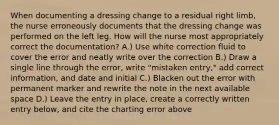 When documenting a dressing change to a residual right limb, the nurse erroneously documents that the dressing change was performed on the left leg. How will the nurse most appropriately correct the documentation? A.) Use white correction fluid to cover the error and neatly write over the correction B.) Draw a single line through the error, write "mistaken entry," add correct information, and date and initial C.) Blacken out the error with permanent marker and rewrite the note in the next available space D.) Leave the entry in place, create a correctly written entry below, and cite the charting error above