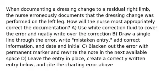 When documenting a dressing change to a residual right limb, the nurse erroneously documents that the dressing change was performed on the left leg. How will the nurse most appropriately correct the documentation? A) Use white correction fluid to cover the error and neatly write over the correction B) Draw a single line through the error, write "mistaken entry," add correct information, and date and initial C) Blacken out the error with permanent marker and rewrite the note in the next available space D) Leave the entry in place, create a correctly written entry below, and cite the charting error above