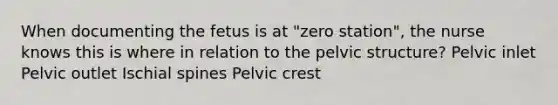 When documenting the fetus is at "zero station", the nurse knows this is where in relation to the pelvic structure? Pelvic inlet Pelvic outlet Ischial spines Pelvic crest