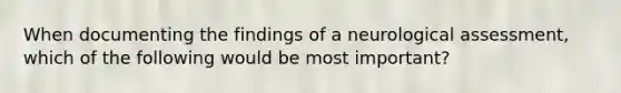 When documenting the findings of a neurological assessment, which of the following would be most important?