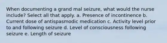 When documenting a grand mal seizure, what would the nurse include? Select all that apply. a. Presence of incontinence b. Current dose of antispasmodic medication c. Activity level prior to and following seizure d. Level of consciousness following seizure e. Length of seizure