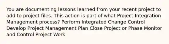 You are documenting lessons learned from your recent project to add to project files. This action is part of what Project Integration Management process? Perform Integrated Change Control Develop Project Management Plan Close Project or Phase Monitor and Control Project Work