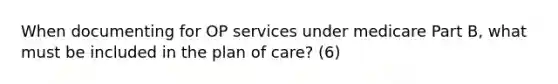 When documenting for OP services under medicare Part B, what must be included in the plan of care? (6)