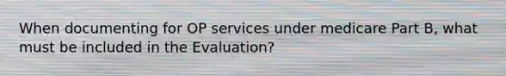 When documenting for OP services under medicare Part B, what must be included in the Evaluation?