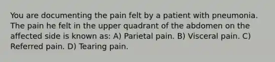 You are documenting the pain felt by a patient with pneumonia. The pain he felt in the upper quadrant of the abdomen on the affected side is known as: A) Parietal pain. B) Visceral pain. C) Referred pain. D) Tearing pain.