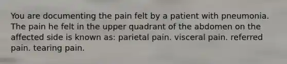 You are documenting the pain felt by a patient with pneumonia. The pain he felt in the upper quadrant of the abdomen on the affected side is known as: parietal pain. visceral pain. referred pain. tearing pain.