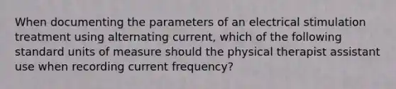 When documenting the parameters of an electrical stimulation treatment using alternating current, which of the following standard units of measure should the physical therapist assistant use when recording current frequency?