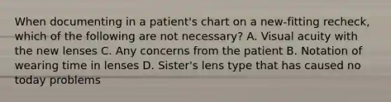 When documenting in a patient's chart on a new-fitting recheck, which of the following are not necessary? A. Visual acuity with the new lenses C. Any concerns from the patient B. Notation of wearing time in lenses D. Sister's lens type that has caused no today problems