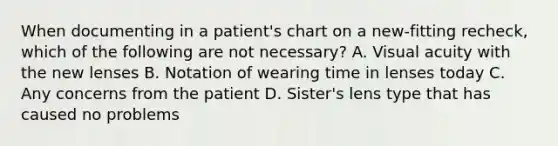 When documenting in a patient's chart on a new-fitting recheck, which of the following are not necessary? A. Visual acuity with the new lenses B. Notation of wearing time in lenses today C. Any concerns from the patient D. Sister's lens type that has caused no problems