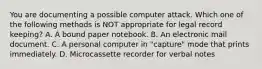 You are documenting a possible computer attack. Which one of the following methods is NOT appropriate for legal record keeping? A. A bound paper notebook. B. An electronic mail document. C. A personal computer in "capture" mode that prints immediately. D. Microcassette recorder for verbal notes