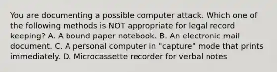 You are documenting a possible computer attack. Which one of the following methods is NOT appropriate for legal record keeping? A. A bound paper notebook. B. An electronic mail document. C. A personal computer in "capture" mode that prints immediately. D. Microcassette recorder for verbal notes