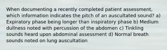 When documenting a recently completed patient assessment, which information indicates the pitch of an auscultated sound? a) Expiratory phase being longer than inspiratory phase b) Medium dullness noted with percussion of the abdomen c) Tinkling sounds heard upon abdominal assessment d) Normal breath sounds noted on lung auscultation