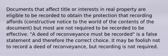 Documents that affect title or interests in real property are eligible to be recorded to obtain the protection that recording affords (constructive notice to the world of the contents of the document) but most are not required to be recorded to be effective. "A deed of reconveyance must be recorded" is a false statement and therefore the correct choice. It may be foolish not to record a deed of reconveyance, but recording is not required.