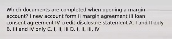 Which documents are completed when opening a margin account? I new account form II margin agreement III loan consent agreement IV credit disclosure statement A. I and II only B. III and IV only C. I, II, III D. I, II, III, IV