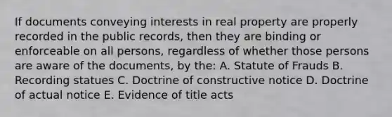 If documents conveying interests in real property are properly recorded in the public records, then they are binding or enforceable on all persons, regardless of whether those persons are aware of the documents, by the: A. Statute of Frauds B. Recording statues C. Doctrine of constructive notice D. Doctrine of actual notice E. Evidence of title acts