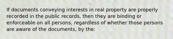 If documents conveying interests in real property are properly recorded in the public records, then they are binding or enforceable on all persons, regardless of whether those persons are aware of the documents, by the: