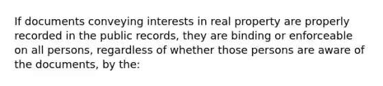 If documents conveying interests in real property are properly recorded in the public records, they are binding or enforceable on all persons, regardless of whether those persons are aware of the documents, by the: