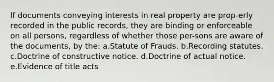 If documents conveying interests in real property are prop-erly recorded in the public records, they are binding or enforceable on all persons, regardless of whether those per-sons are aware of the documents, by the: a.Statute of Frauds. b.Recording statutes. c.Doctrine of constructive notice. d.Doctrine of actual notice. e.Evidence of title acts