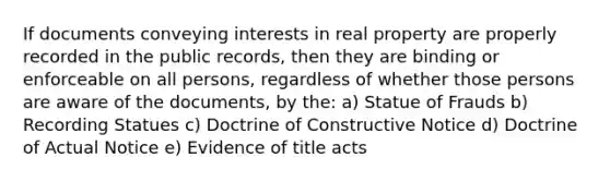 If documents conveying interests in real property are properly recorded in the public records, then they are binding or enforceable on all persons, regardless of whether those persons are aware of the documents, by the: a) Statue of Frauds b) Recording Statues c) Doctrine of Constructive Notice d) Doctrine of Actual Notice e) Evidence of title acts