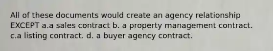 All of these documents would create an agency relationship EXCEPT a.a sales contract b. a property management contract. c.a listing contract. d. a buyer agency contract.