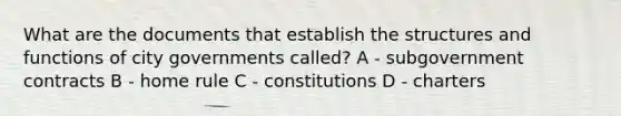 What are the documents that establish the structures and functions of city governments called? A - subgovernment contracts B - home rule C - constitutions D - charters