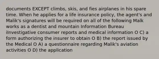 documents EXCEPT climbs, skis, and fies airplanes in his spare time. When he applies for a life insurance policy, the agent's and Malik's signatures will be required on all of the following Malk works as a dentist and mountain Information Bureau iInvestigative consumer reports and medical information O C) a form authorizing the insurer to obtain O B) the report issued by the Medical O A) a questionnaire regarding Malik's aviation activities O D) the application