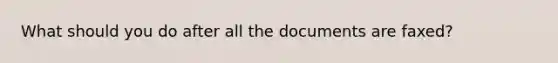 What should you do after all the documents are faxed?