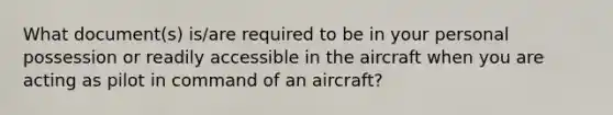 What document(s) is/are required to be in your personal possession or readily accessible in the aircraft when you are acting as pilot in command of an aircraft?