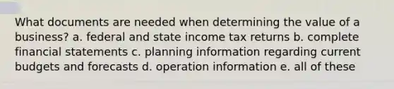 What documents are needed when determining the value of a business? a. federal and state income tax returns b. complete financial statements c. planning information regarding current budgets and forecasts d. operation information e. all of these