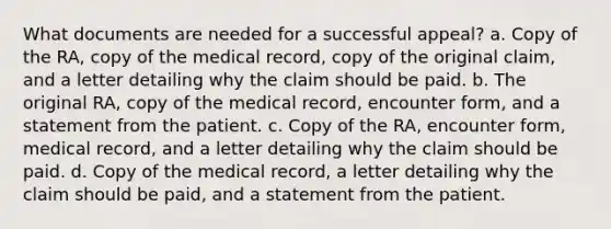 What documents are needed for a successful appeal? a. Copy of the RA, copy of the medical record, copy of the original claim, and a letter detailing why the claim should be paid. b. The original RA, copy of the medical record, encounter form, and a statement from the patient. c. Copy of the RA, encounter form, medical record, and a letter detailing why the claim should be paid. d. Copy of the medical record, a letter detailing why the claim should be paid, and a statement from the patient.