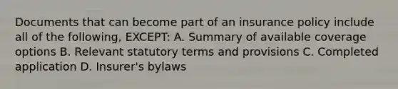 Documents that can become part of an insurance policy include all of the following, EXCEPT: A. Summary of available coverage options B. Relevant statutory terms and provisions C. Completed application D. Insurer's bylaws