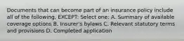 Documents that can become part of an insurance policy include all of the following, EXCEPT: Select one: A. Summary of available coverage options B. Insurer's bylaws C. Relevant statutory terms and provisions D. Completed application