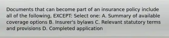 Documents that can become part of an insurance policy include all of the following, EXCEPT: Select one: A. Summary of available coverage options B. Insurer's bylaws C. Relevant statutory terms and provisions D. Completed application