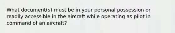 What document(s) must be in your personal possession or readily accessible in the aircraft while operating as pilot in command of an aircraft?