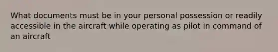 What documents must be in your personal possession or readily accessible in the aircraft while operating as pilot in command of an aircraft