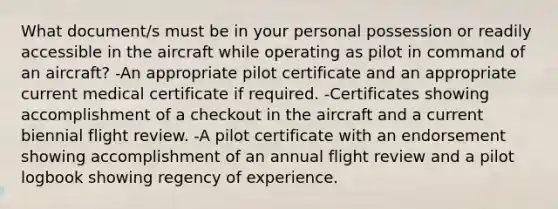 What document/s must be in your personal possession or readily accessible in the aircraft while operating as pilot in command of an aircraft? -An appropriate pilot certificate and an appropriate current medical certificate if required. -Certificates showing accomplishment of a checkout in the aircraft and a current biennial flight review. -A pilot certificate with an endorsement showing accomplishment of an annual flight review and a pilot logbook showing regency of experience.