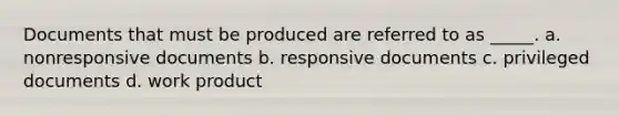 Documents that must be produced are referred to as _____. a. nonresponsive documents b. responsive documents c. privileged documents d. work product