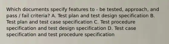 Which documents specify features to - be tested, approach, and pass / fail criteria? A. Test plan and test design specification B. Test plan and test case specification C. Test procedure specification and test design specification D. Test case specification and test procedure specification