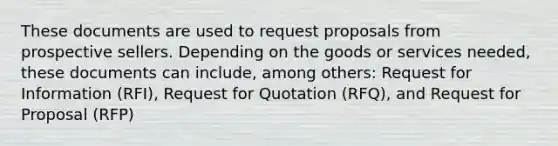 These documents are used to request proposals from prospective sellers. Depending on the goods or services needed, these documents can include, among others: Request for Information (RFI), Request for Quotation (RFQ), and Request for Proposal (RFP)