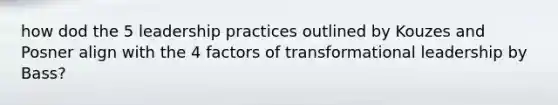 how dod the 5 leadership practices outlined by Kouzes and Posner align with the 4 factors of transformational leadership by Bass?