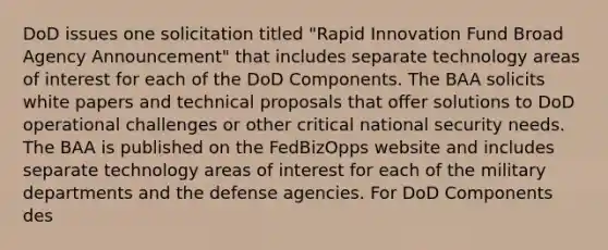 DoD issues one solicitation titled "Rapid Innovation Fund Broad Agency Announcement" that includes separate technology areas of interest for each of the DoD Components. The BAA solicits white papers and technical proposals that offer solutions to DoD operational challenges or other critical national security needs. The BAA is published on the FedBizOpps website and includes separate technology areas of interest for each of the military departments and the defense agencies. For DoD Components des